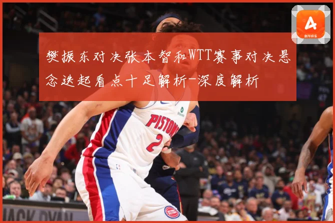 樊振东对决张本智和WTT赛事对决悬念迭起看点十足解析-深度解析