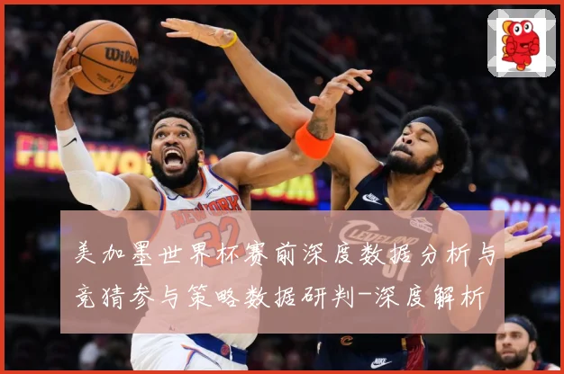 美加墨世界杯赛前深度数据分析与竞猜参与策略数据研判-深度解析