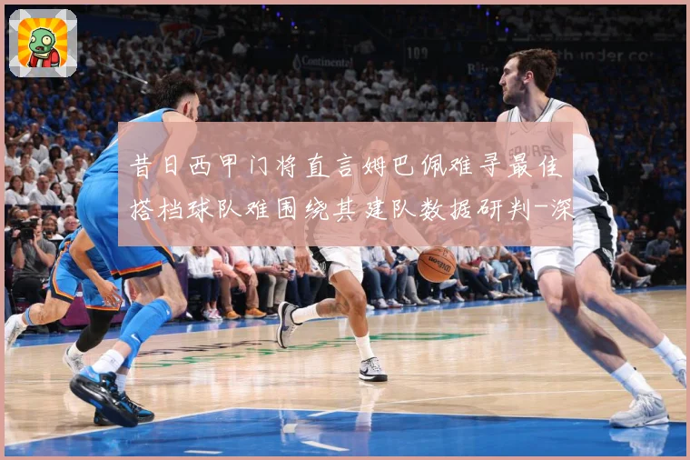 昔日西甲门将直言姆巴佩难寻最佳搭档球队难围绕其建队数据研判-深度解析