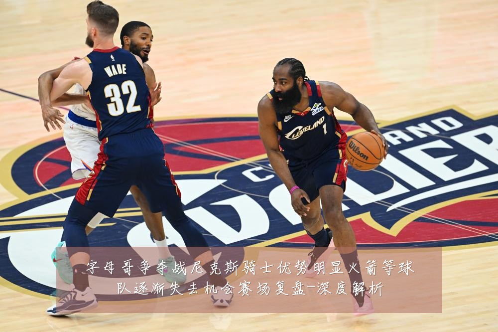 字母哥争夺战尼克斯骑士优势明显火箭等球队逐渐失去机会赛场复盘-深度解析